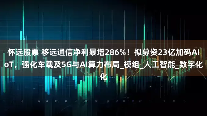 怀远股票 移远通信净利暴增286%！拟募资23亿加码AIoT，强化车载及5G与AI算力布局_模组_人工智能_数字化