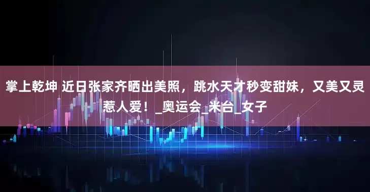 掌上乾坤 近日张家齐晒出美照，跳水天才秒变甜妹，又美又灵惹人爱！_奥运会_米台_女子