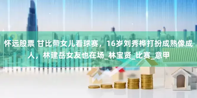 怀远股票 甘比带女儿看球赛，16岁刘秀桦打扮成熟像成人，林建岳女友也在场_林宝贤_比赛_意甲