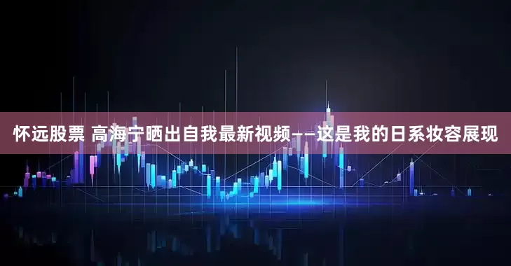 怀远股票 高海宁晒出自我最新视频——这是我的日系妆容展现