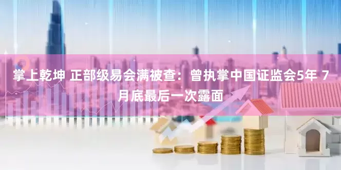 掌上乾坤 正部级易会满被查：曾执掌中国证监会5年 7月底最后一次露面
