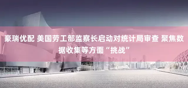 豪瑞优配 美国劳工部监察长启动对统计局审查 聚焦数据收集等方面“挑战”
