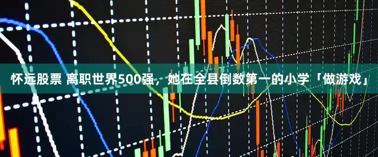 怀远股票 离职世界500强，她在全县倒数第一的小学「做游戏」
