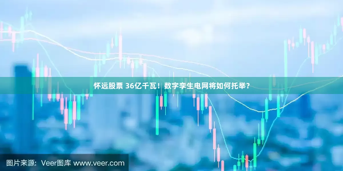 怀远股票 36亿千瓦！数字孪生电网将如何托举？