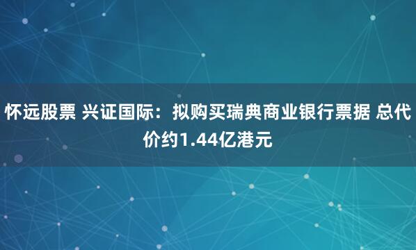 怀远股票 兴证国际：拟购买瑞典商业银行票据 总代价约1.44亿港元